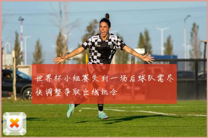 世界杯小组赛失利一场后球队需尽快调整争取出线机会