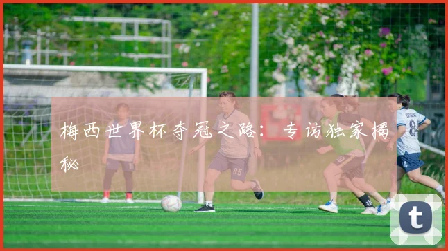 梅西世界杯夺冠之路：专访独家揭秘