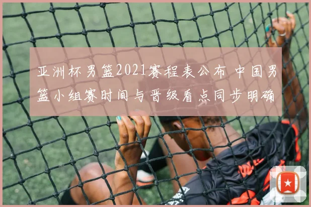 亚洲杯男篮2021赛程表公布 中国男篮小组赛时间与晋级看点同步明确