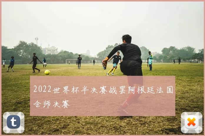 2022世界杯半决赛战罢阿根廷法国会师决赛