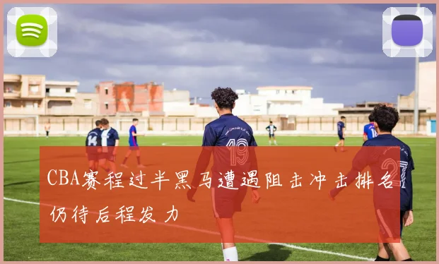 CBA赛程过半黑马遭遇阻击冲击排名仍待后程发力