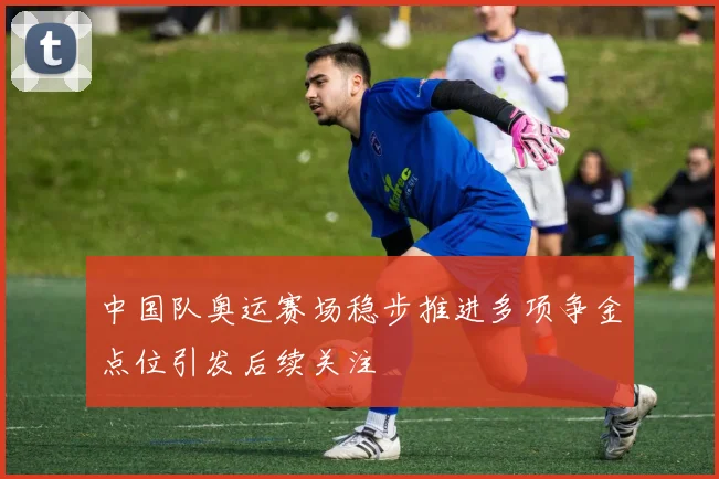 中国队奥运赛场稳步推进多项争金点位引发后续关注