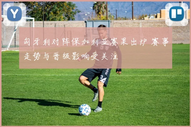 匈牙利对阵保加利亚赛果出炉 赛事走势与晋级影响受关注