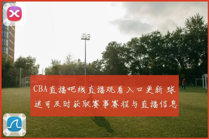 CBA直播吧线直播观看入口更新 球迷可及时获取赛事赛程与直播信息