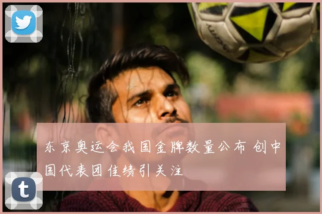 东京奥运会我国金牌数量公布 创中国代表团佳绩引关注