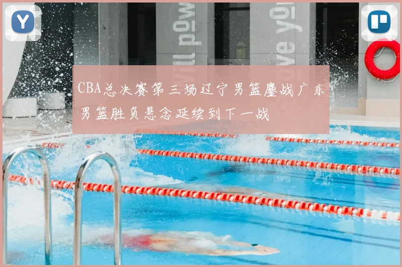CBA总决赛第三场辽宁男篮鏖战广东男篮胜负悬念延续到下一战