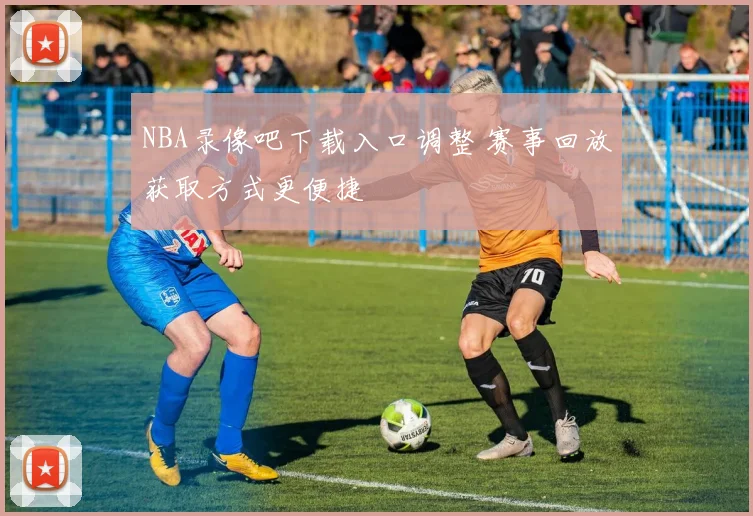 NBA录像吧下载入口调整 赛事回放获取方式更便捷