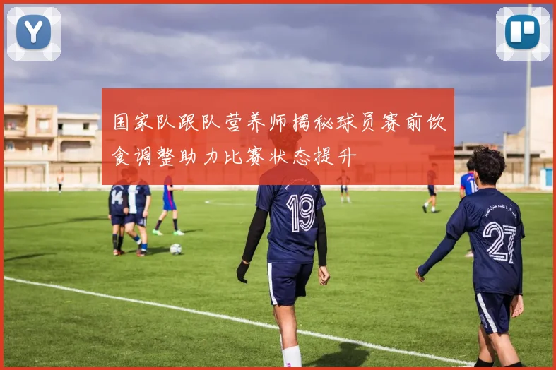 国家队跟队营养师揭秘球员赛前饮食调整助力比赛状态提升