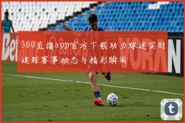 360直播app官方下载助力球迷实时追踪赛事动态与精彩瞬间