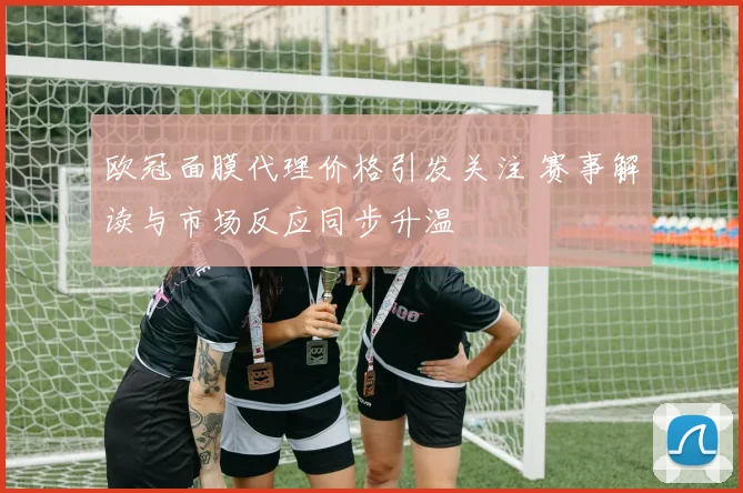 欧冠面膜代理价格引发关注 赛事解读与市场反应同步升温