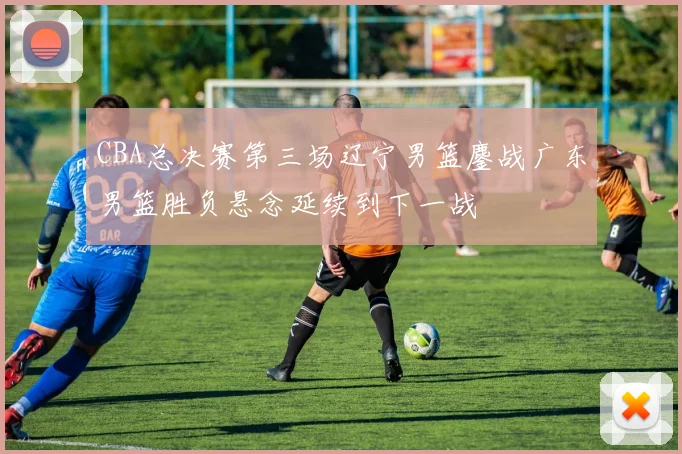 CBA总决赛第三场辽宁男篮鏖战广东男篮胜负悬念延续到下一战