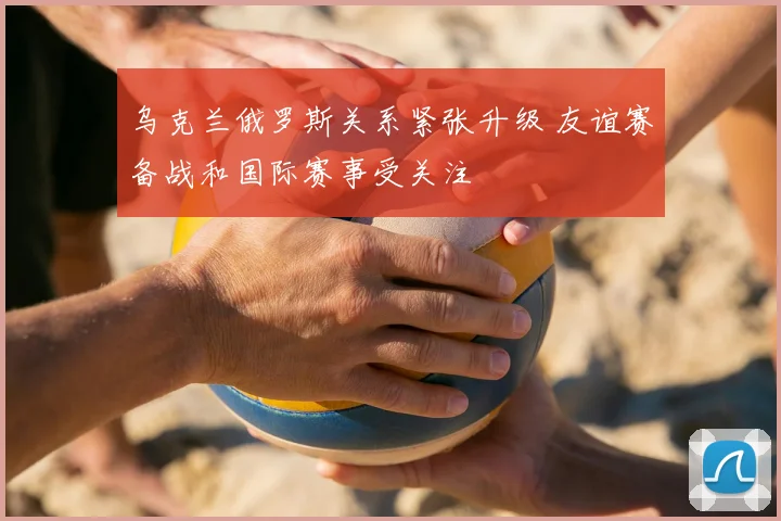 乌克兰俄罗斯关系紧张升级 友谊赛备战和国际赛事受关注