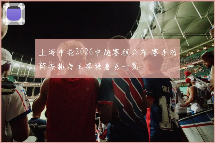上海申花2026中超赛程公布 赛季对阵安排与主客场看点一览