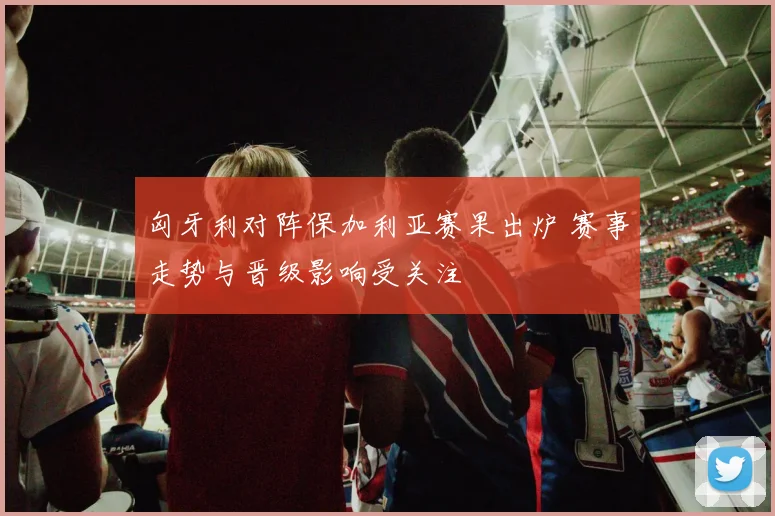 匈牙利对阵保加利亚赛果出炉 赛事走势与晋级影响受关注