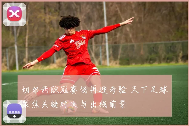 切尔西欧冠赛场再迎考验 天下足球聚焦关键对决与出线前景