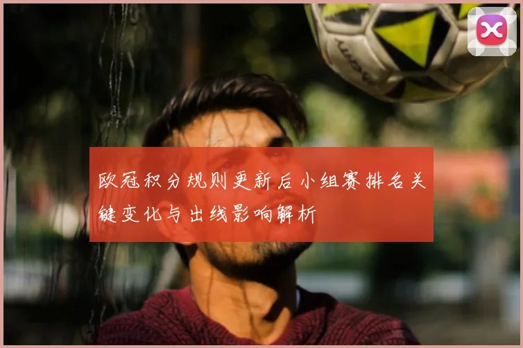 欧冠积分规则更新后小组赛排名关键变化与出线影响解析