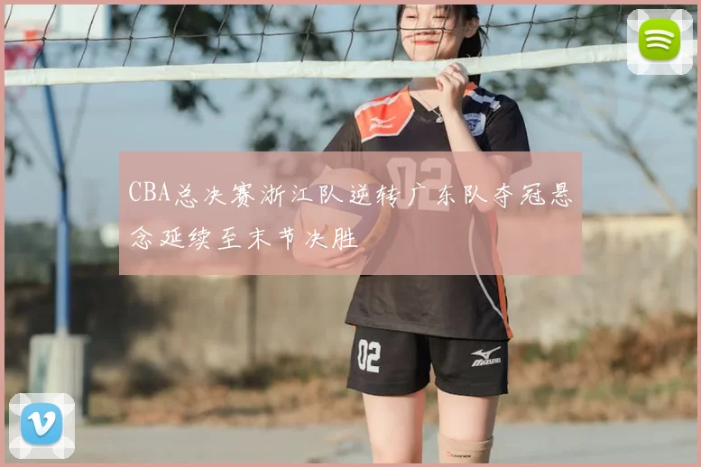 CBA总决赛浙江队逆转广东队夺冠悬念延续至末节决胜