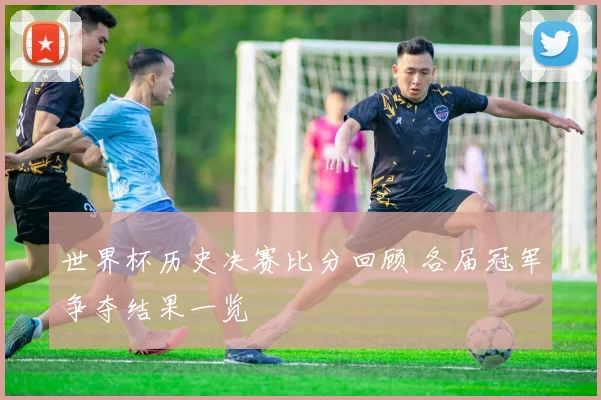 世界杯历史决赛比分回顾 各届冠军争夺结果一览