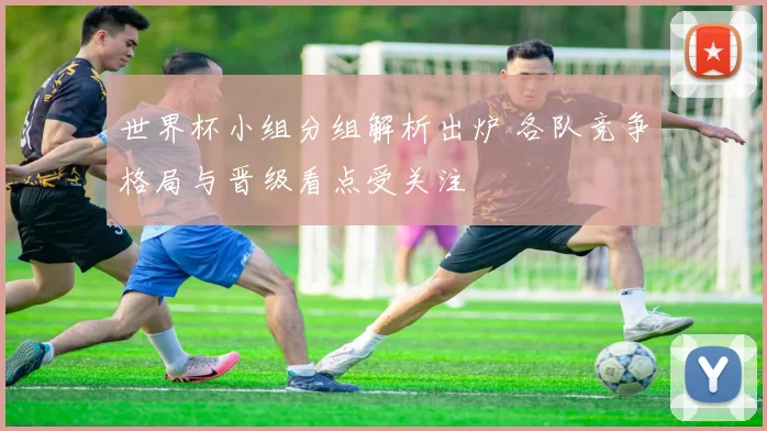 世界杯小组分组解析出炉 各队竞争格局与晋级看点受关注