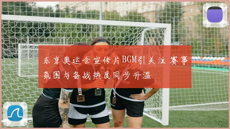 东京奥运会宣传片BGM引关注 赛事氛围与备战热度同步升温