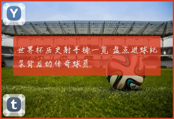世界杯历史射手榜一览 盘点进球纪录背后的传奇球员