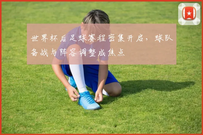 世界杯后足球赛程密集开启，球队备战与阵容调整成焦点
