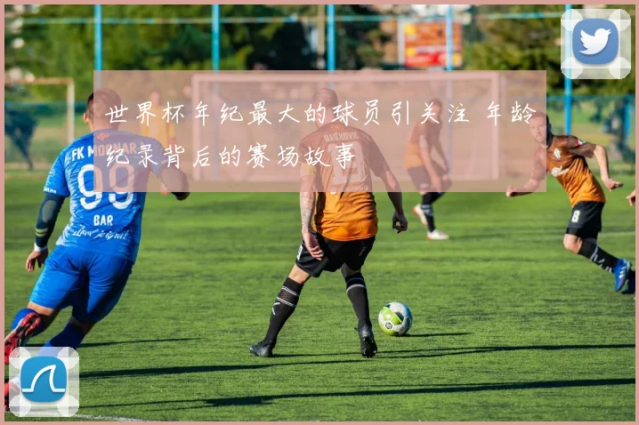 世界杯年纪最大的球员引关注 年龄纪录背后的赛场故事