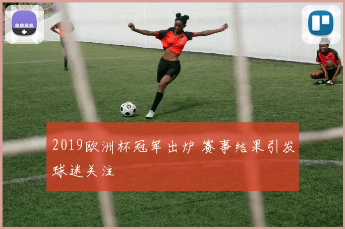 2019欧洲杯冠军出炉 赛事结果引发球迷关注