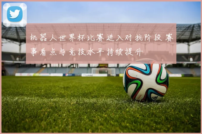 机器人世界杯比赛进入对抗阶段 赛事看点与竞技水平持续提升