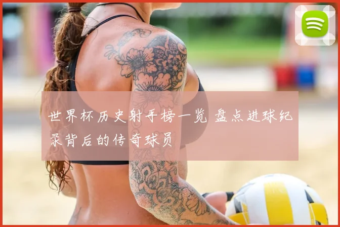 世界杯历史射手榜一览 盘点进球纪录背后的传奇球员
