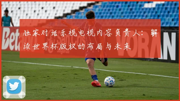 独家对话乐视电视内容负责人：解读世界杯版权的布局与未来