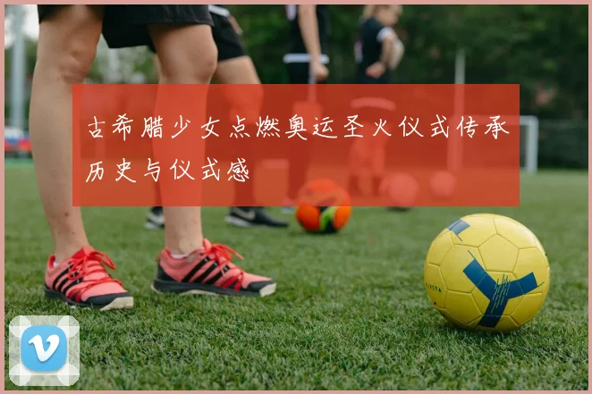 古希腊少女点燃奥运圣火仪式传承历史与仪式感