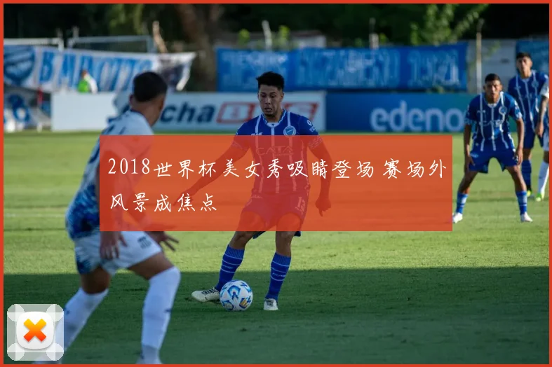 2018世界杯美女秀吸睛登场 赛场外风景成焦点