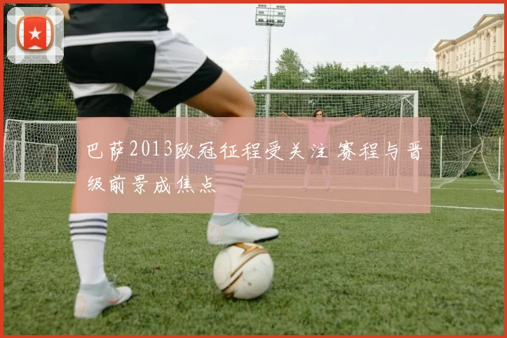 巴萨2013欧冠征程受关注 赛程与晋级前景成焦点