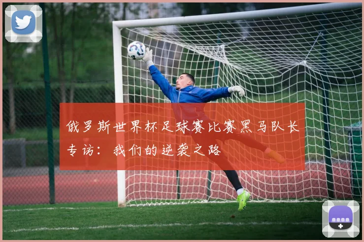 俄罗斯世界杯足球赛比赛黑马队长专访：我们的逆袭之路