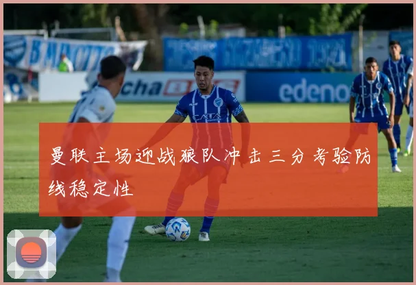 曼联主场迎战狼队冲击三分考验防线稳定性
