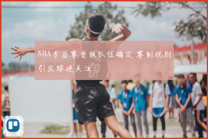 NBA季后赛晋级队伍确定 赛制规则引发球迷关注