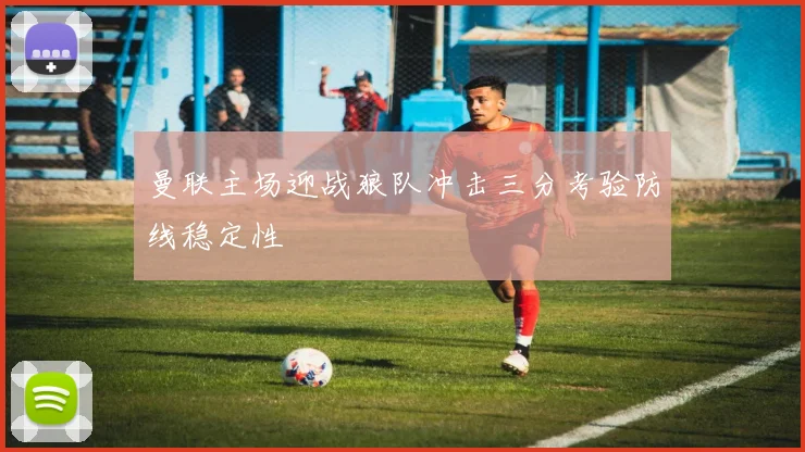 曼联主场迎战狼队冲击三分考验防线稳定性