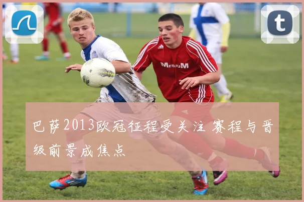 巴萨2013欧冠征程受关注 赛程与晋级前景成焦点